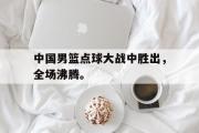 万博APP-中国男篮点球大战中胜出，全场沸腾。