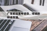 万博app下载地址-广东宏远宣布退役，球迷纷纷送祝福。
