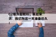 万博app下载页-G2爆冷击败IG，赛后采访：我们为这一天准备已久！