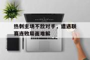 万博app下载地址-热刺主场不敌对手，遭遇联赛连败局面难解