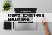 万博app下载地址-球场传奇！欧洲豪门将在足球场上碰撞激情！