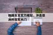 万博app下载地址-韩国女足实力崛起，冲击亚洲杯冠军大门