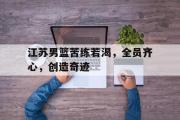 万博-江苏男篮苦练若渴，全员齐心，创造奇迹