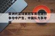 万博-亚洲杯篮球赛冠军赛在激烈争夺中产生，中国队力争夺冠
