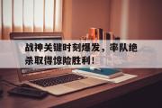 万博APP-战神关键时刻爆发，率队绝杀取得惊险胜利！
