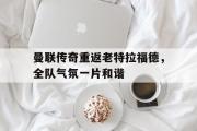 万博app下载地址-曼联传奇重返老特拉福德，全队气氛一片和谐