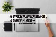 万博app下载地址-克罗地亚队客场大胜芬兰，提前锁定小组第一