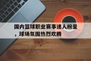 万博app下载页-国内篮球职业赛事迷人纷呈，球场氛围热烈欢腾