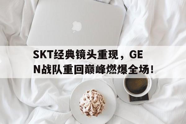 SKT经典镜头重现，GEN战队重回巅峰燃爆全场！