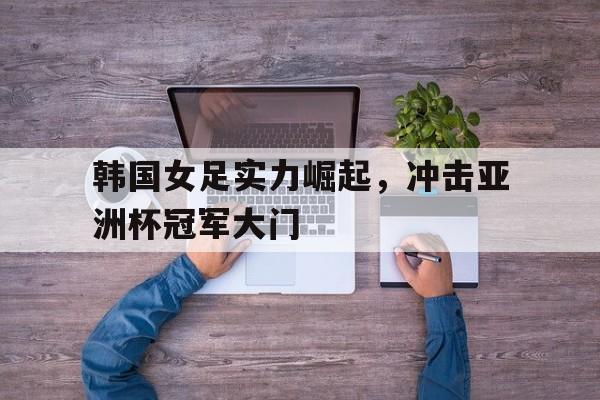 韩国女足实力崛起，冲击亚洲杯冠军大门
